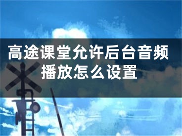 高途课堂允许后台音频播放怎么设置