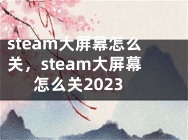 steam大屏幕怎么关，steam大屏幕怎么关2023 