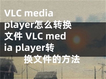 VLC media player怎么转换文件 VLC media player转换文件的方法 