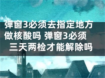 弹窗3必须去指定地方做核酸吗 弹窗3必须三天两检才能解除吗