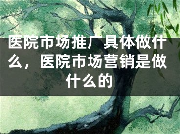 医院市场推广具体做什么，医院市场营销是做什么的