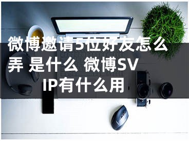微博邀请5位好友怎么弄 是什么 微博SVIP有什么用