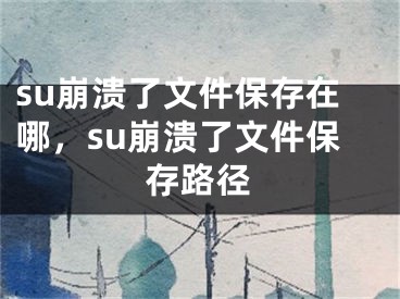 su崩溃了文件保存在哪，su崩溃了文件保存路径