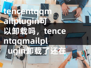 tencentqqmailplugin可以卸载吗，tencentqqmailplugin卸载了还在