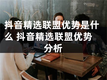 抖音精选联盟优势是什么 抖音精选联盟优势分析