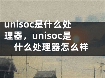 unisoc是什么处理器，unisoc是什么处理器怎么样