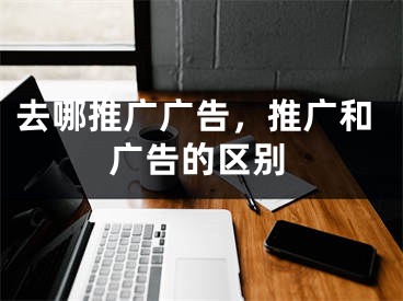 去哪推广广告，推广和广告的区别