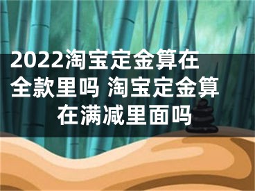 2022淘宝定金算在全款里吗 淘宝定金算在满减里面吗