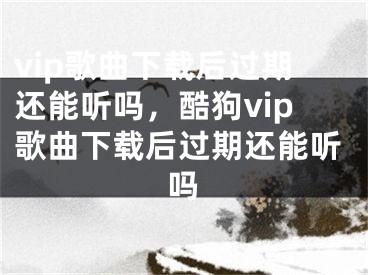 vip歌曲下载后过期还能听吗，酷狗vip歌曲下载后过期还能听吗