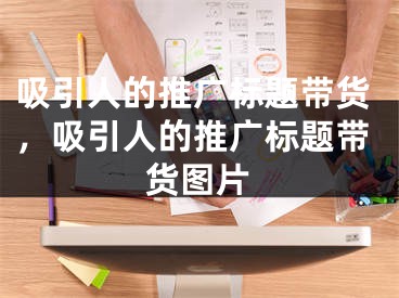 吸引人的推广标题带货，吸引人的推广标题带货图片