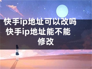 快手ip地址可以改吗 快手ip地址能不能修改