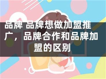 品牌 品牌想做加盟推广，品牌合作和品牌加盟的区别