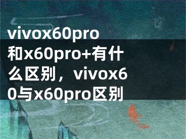 vivox60pro和x60pro+有什么区别，vivox60与x60pro区别