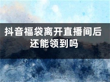 抖音福袋离开直播间后还能领到吗