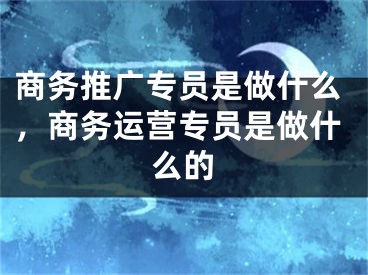商务推广专员是做什么，商务运营专员是做什么的