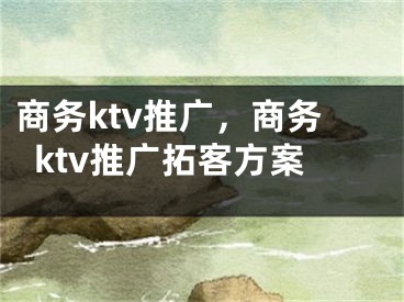 商务ktv推广，商务ktv推广拓客方案