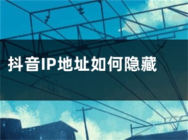 抖音IP地址如何隐藏