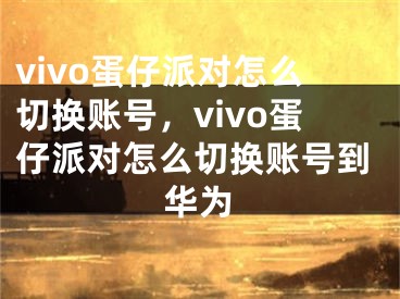 vivo蛋仔派对怎么切换账号，vivo蛋仔派对怎么切换账号到华为