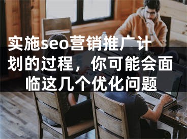 实施seo营销推广计划的过程，你可能会面临这几个优化问题 