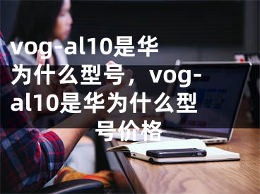 vog-al10是华为什么型号，vog-al10是华为什么型号价格