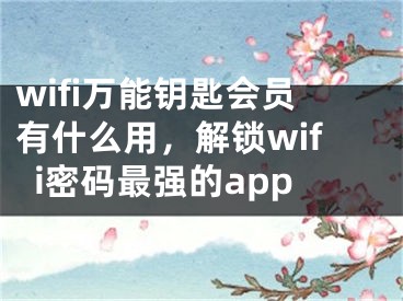 wifi万能钥匙会员有什么用，解锁wifi密码最强的app