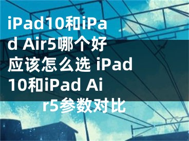 iPad10和iPad Air5哪个好 应该怎么选 iPad10和iPad Air5参数对比