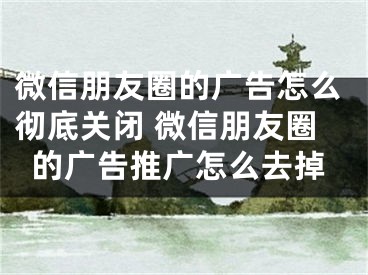 微信朋友圈的广告怎么彻底关闭 微信朋友圈的广告推广怎么去掉