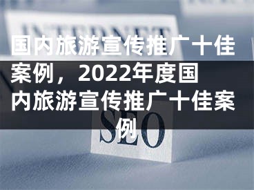 国内旅游宣传推广十佳案例，2022年度国内旅游宣传推广十佳案例 