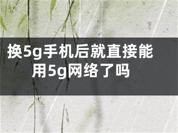 换5g手机后就直接能用5g网络了吗