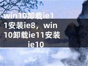win10卸载ie11安装ie8，win10卸载ie11安装ie10