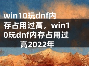 win10玩dnf内存占用过高，win10玩dnf内存占用过高2022年