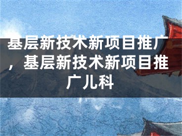 基层新技术新项目推广，基层新技术新项目推广儿科