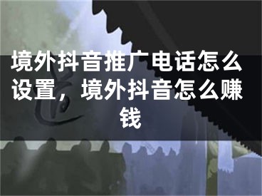 境外抖音推广电话怎么设置，境外抖音怎么赚钱