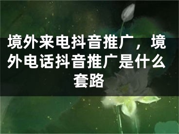 境外来电抖音推广，境外电话抖音推广是什么套路