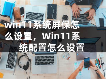 win11系统屏保怎么设置，Win11系统配置怎么设置