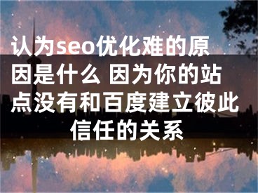 认为seo优化难的原因是什么 因为你的站点没有和百度建立彼此信任的关系 