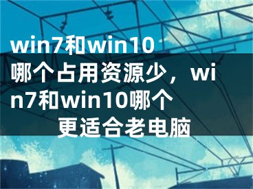 win7和win10哪个占用资源少，win7和win10哪个更适合老电脑