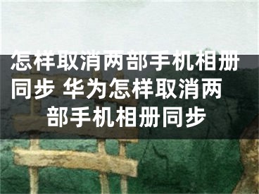 怎样取消两部手机相册同步 华为怎样取消两部手机相册同步