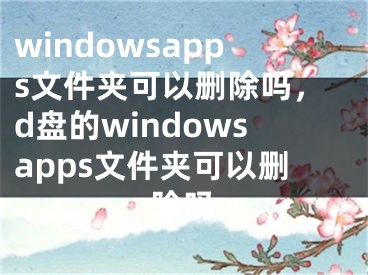 windowsapps文件夹可以删除吗，d盘的windowsapps文件夹可以删除吗