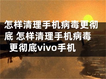 怎样清理手机病毒更彻底 怎样清理手机病毒更彻底vivo手机