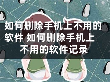 如何删除手机上不用的软件 如何删除手机上不用的软件记录