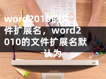 word2010的文件扩展名，word2010的文件扩展名默认为