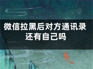 微信拉黑后对方通讯录还有自己吗