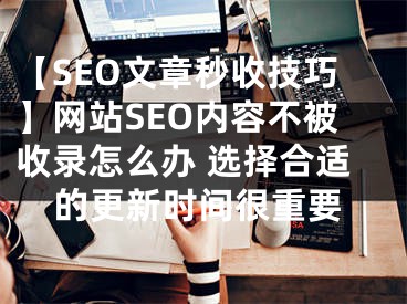 【SEO文章秒收技巧】网站SEO内容不被收录怎么办 选择合适的更新时间很重要