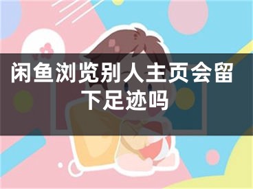 闲鱼浏览别人主页会留下足迹吗