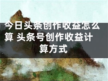 今日头条创作收益怎么算 头条号创作收益计算方式