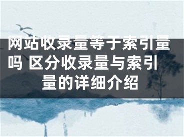 网站收录量等于索引量吗 区分收录量与索引量的详细介绍 