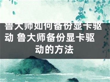 鲁大师如何备份显卡驱动 鲁大师备份显卡驱动的方法