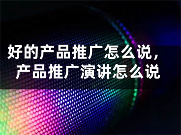 好的产品推广怎么说，产品推广演讲怎么说