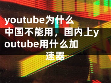 youtube为什么中国不能用，国内上youtube用什么加速器